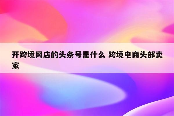 开跨境网店的头条号是什么 跨境电商头部卖家