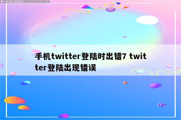 手机twitter登陆时出错7 twitter登陆出现错误