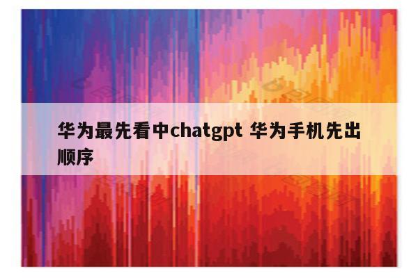 华为最先看中chatgpt 华为手机先出顺序