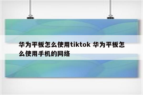 华为平板怎么使用tiktok 华为平板怎么使用手机的网络