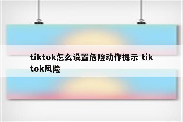 tiktok怎么设置危险动作提示 tiktok风险