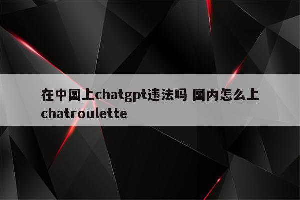 在中国上chatgpt违法吗 国内怎么上chatroulette