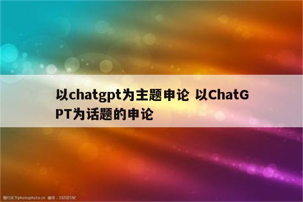 以chatgpt为主题申论 以ChatGPT为话题的申论