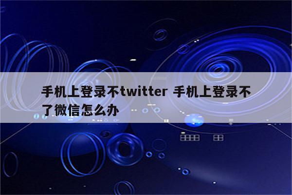 手机上登录不twitter 手机上登录不了微信怎么办