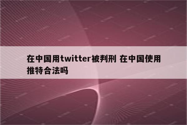 在中国用twitter被判刑 在中国使用推特合法吗