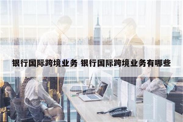 银行国际跨境业务 银行国际跨境业务有哪些