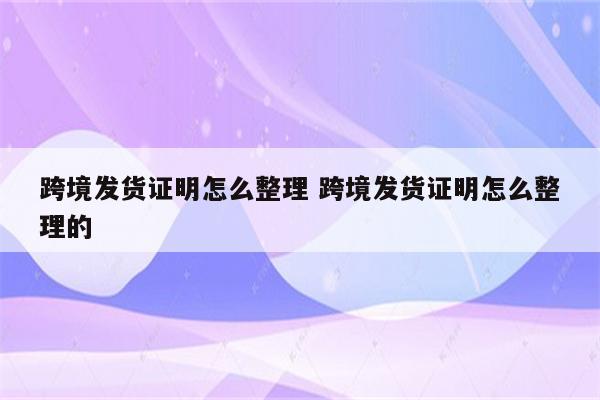 跨境发货证明怎么整理 跨境发货证明怎么整理的