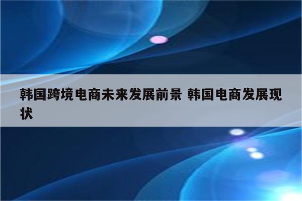 韩国跨境电商未来发展前景 韩国电商发展现状