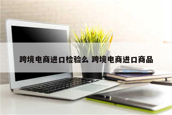 跨境电商进口检验么 跨境电商进口商品