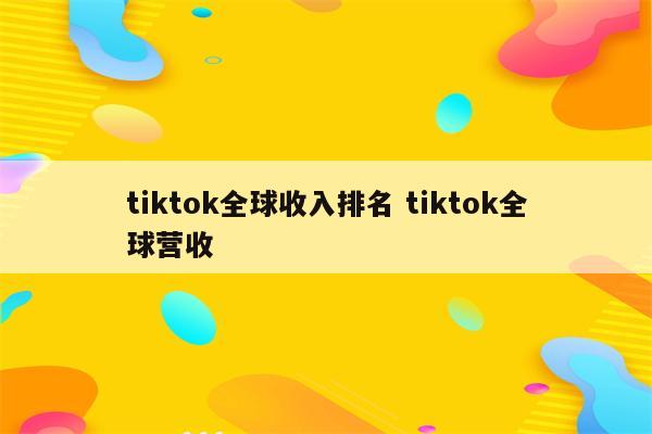 tiktok全球收入排名 tiktok全球营收