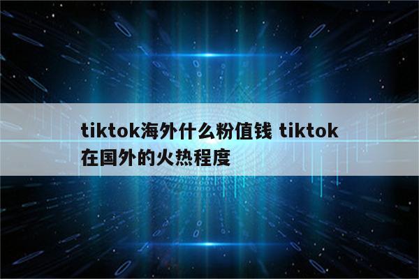 tiktok海外什么粉值钱 tiktok在国外的火热程度