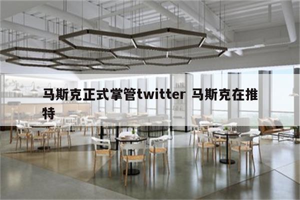 马斯克正式掌管twitter 马斯克在推特