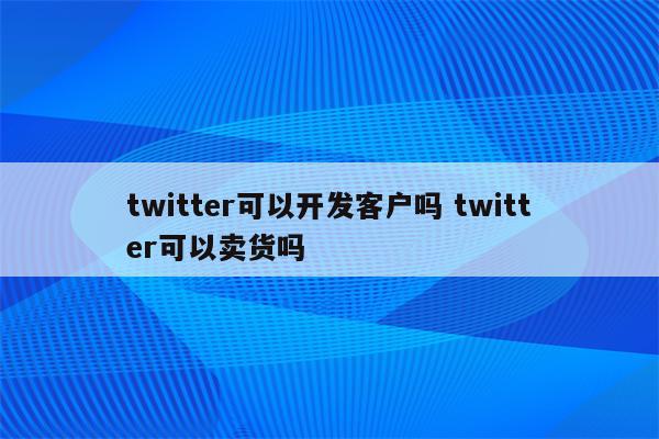 twitter可以开发客户吗 twitter可以卖货吗