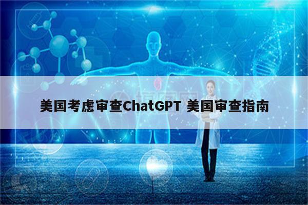 美国考虑审查ChatGPT 美国审查指南