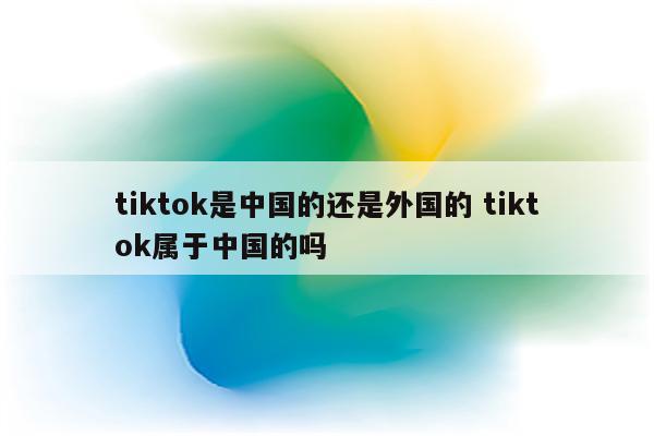 tiktok是中国的还是外国的 tiktok属于中国的吗