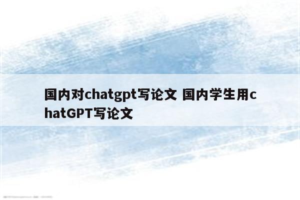 国内对chatgpt写论文 国内学生用chatGPT写论文