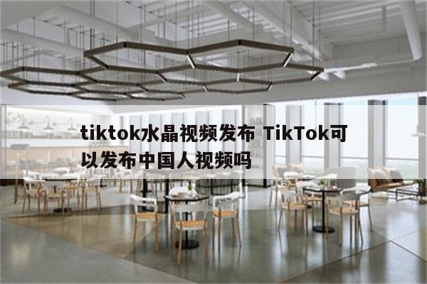 tiktok水晶视频发布 TikTok可以发布中国人视频吗