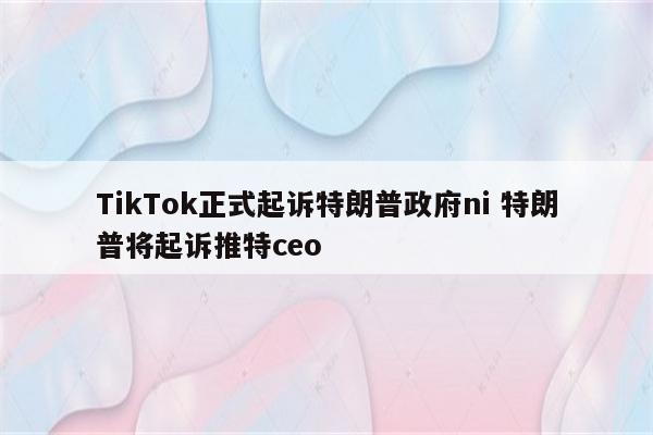 TikTok正式起诉特朗普政府ni 特朗普将起诉推特ceo