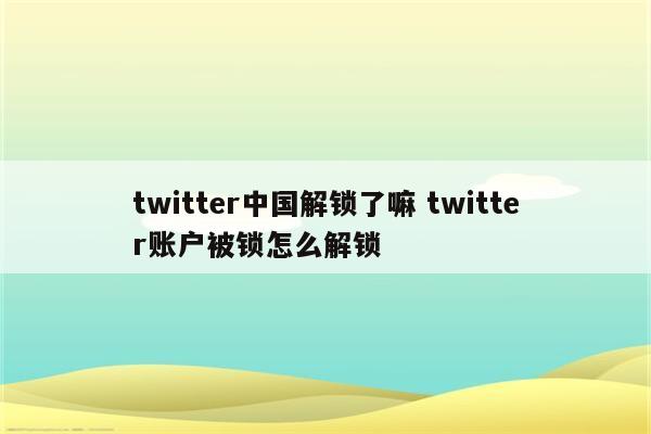 twitter中国解锁了嘛 twitter账户被锁怎么解锁