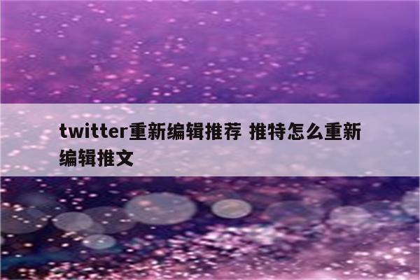 twitter重新编辑推荐 推特怎么重新编辑推文