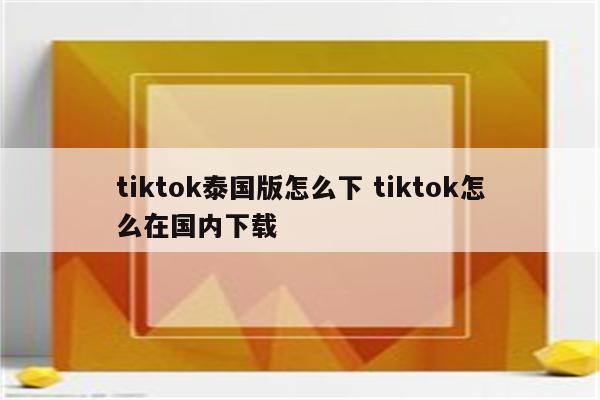 tiktok泰国版怎么下 tiktok怎么在国内下载