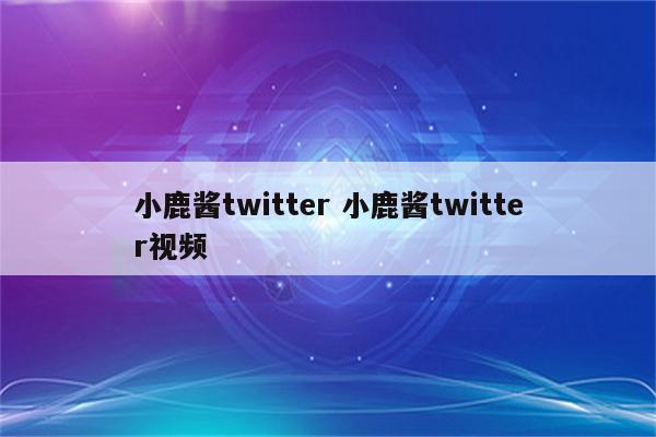 小鹿酱twitter 小鹿酱twitter视频