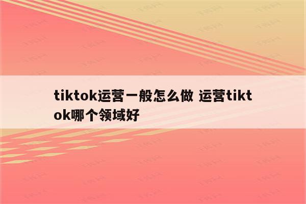 tiktok运营一般怎么做 运营tiktok哪个领域好