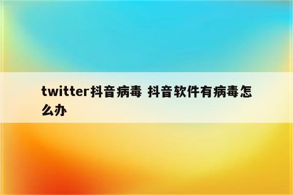 twitter抖音病毒 抖音软件有病毒怎么办