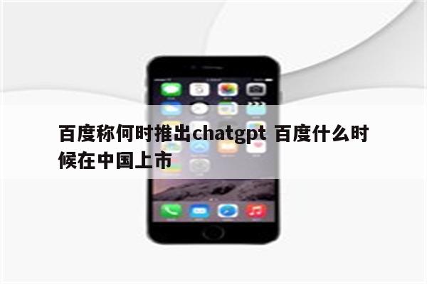 百度称何时推出chatgpt 百度什么时候在中国上市