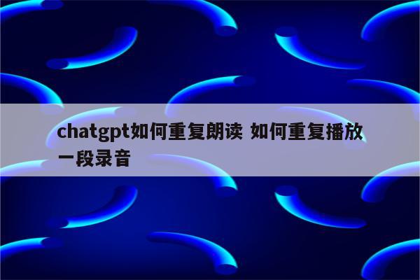chatgpt如何重复朗读 如何重复播放一段录音
