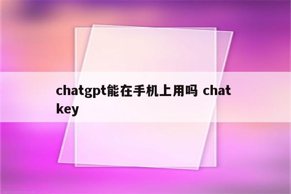 chatgpt能在手机上用吗 chat key