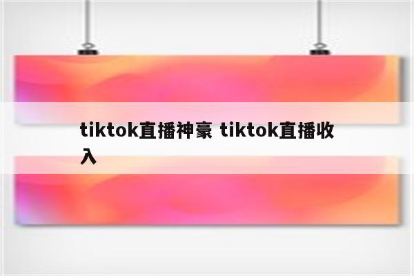 tiktok直播神豪 tiktok直播收入