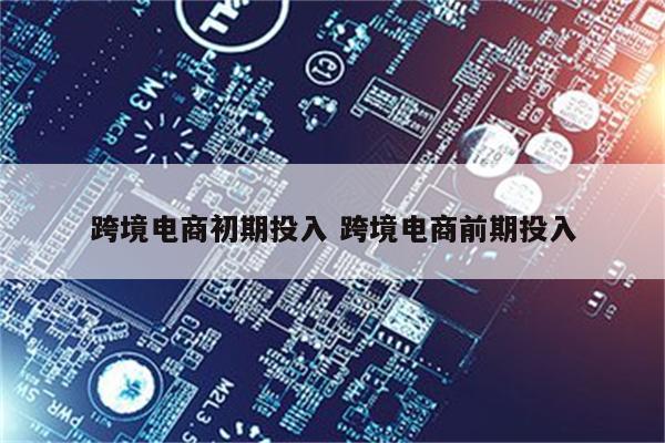 跨境电商初期投入 跨境电商前期投入