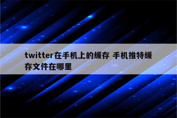 twitter在手机上的缓存 手机推特缓存文件在哪里