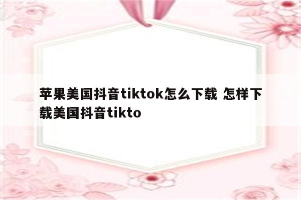 苹果美国抖音tiktok怎么下载 怎样下载美国抖音tikto