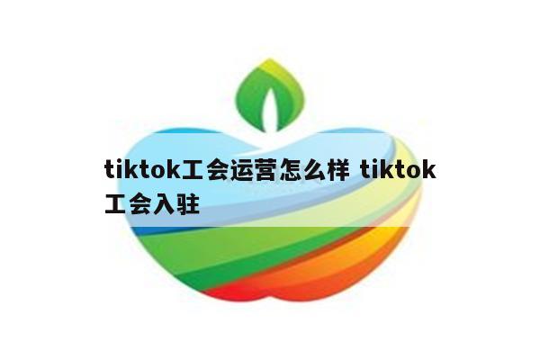 tiktok工会运营怎么样 tiktok工会入驻