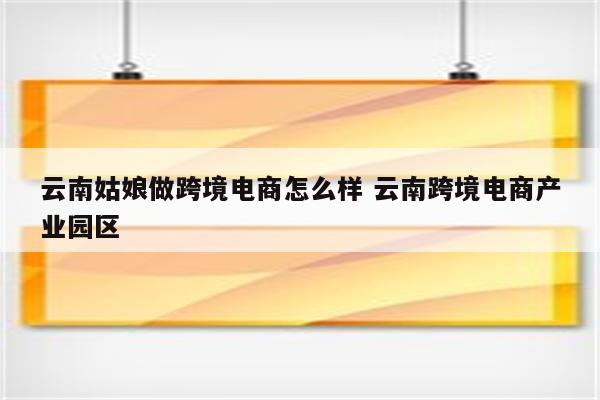 云南姑娘做跨境电商怎么样 云南跨境电商产业园区