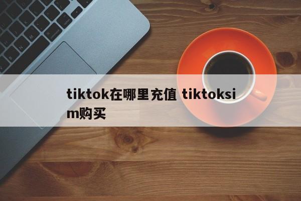 tiktok在哪里充值 tiktoksim购买