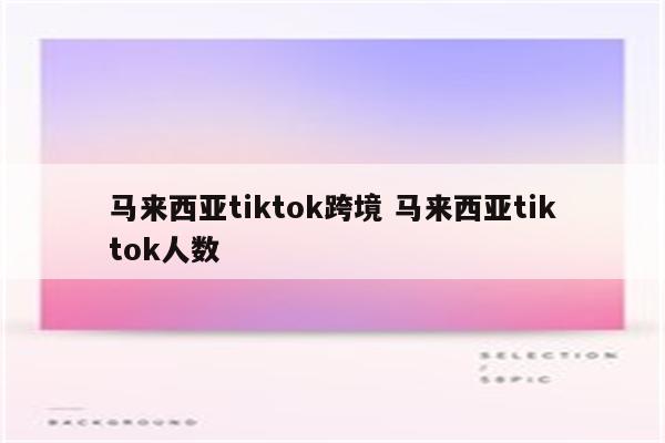 马来西亚tiktok跨境 马来西亚tiktok人数