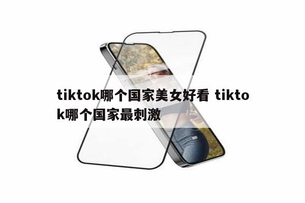 tiktok哪个国家美女好看 tiktok哪个国家最刺激