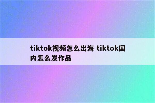 tiktok视频怎么出海 tiktok国内怎么发作品