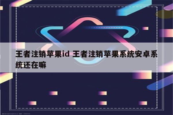 王者注销苹果id 王者注销苹果系统安卓系统还在嘛