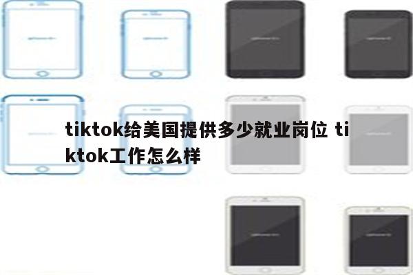 tiktok给美国提供多少就业岗位 tiktok工作怎么样