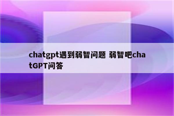 chatgpt遇到弱智问题 弱智吧chatGPT问答