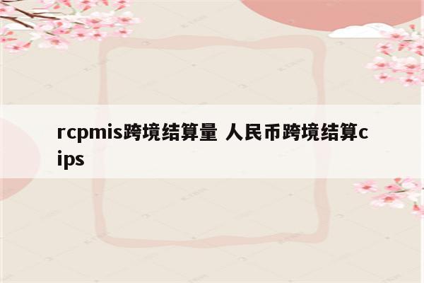 rcpmis跨境结算量 人民币跨境结算cips