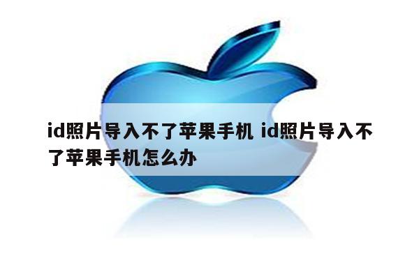 id照片导入不了苹果手机 id照片导入不了苹果手机怎么办