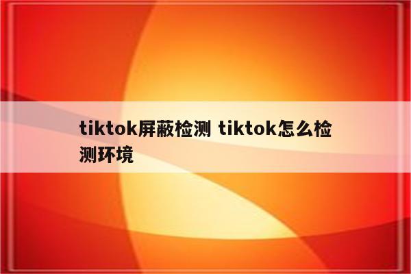 tiktok屏蔽检测 tiktok怎么检测环境