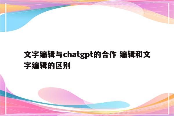 文字编辑与chatgpt的合作 编辑和文字编辑的区别