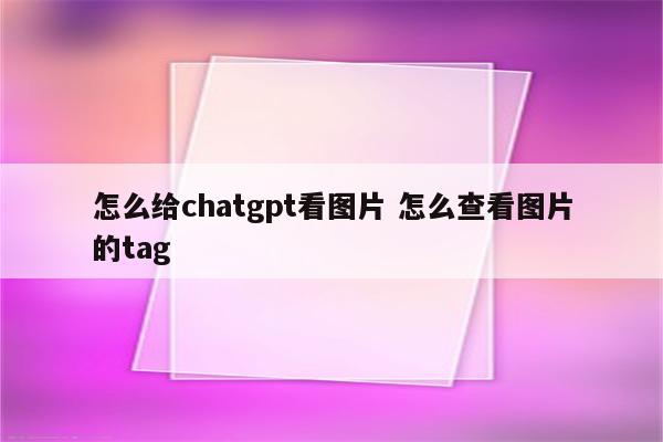 怎么给chatgpt看图片 怎么查看图片的tag