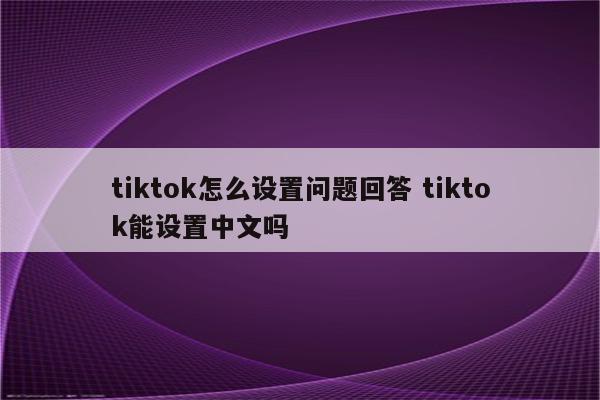 tiktok怎么设置问题回答 tiktok能设置中文吗